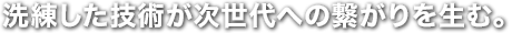 洗練した技術が次世代への繋がりを生む。